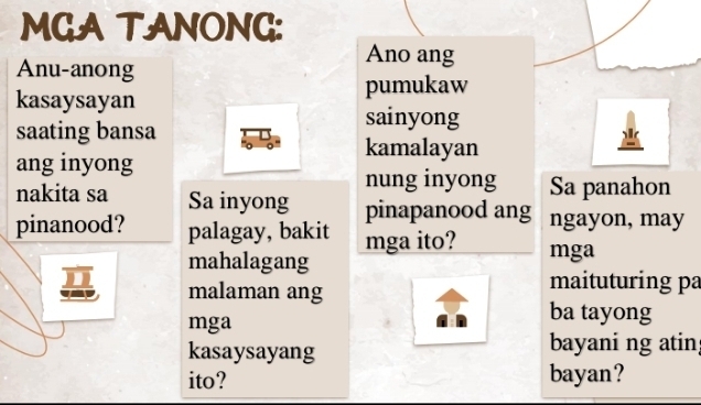 MGA TANONG: 
Ano ang 
Anu-anong 
kasaysayan 
pumukaw 
saating bansa 
sainyong 
kamalayan 
ang inyong 
nung inyong Sa panahon 
nakita sa Sa inyong pinapanood ang ngayon, may 
pinanood? palagay, bakit mga ito? mga 
mahalagang 
malaman ang 
maituturing pa 
mga 
ba tayong 
kasaysayang bayani ng atin 
ito? bayan?