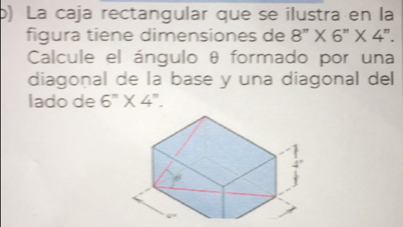 ) La caja rectangular que se ilustra en la
figura tiene dimensiones de 8''* 6''* 4''. 
Calcule el ángulo θ formado por una
diagonal de la base y una diagonal del
lado de 6^n* 4^n.