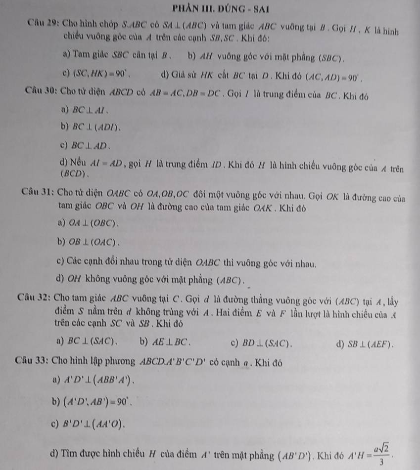 phản III. đúng - Sai
Cầu 29: Cho hình chóp S.ABC có SA⊥ (ABC) và tam giác ABC vuỡng tại B . Gọi H , K là hình
chiều vuỡng góc của A trên các cạnh SB,SC. Khi đó:
a) Tam giảc SBC cân tại B . . b) AH vuông góc với mặt phầng (SBC).
c) (SC,HK)=90°. ) Giả sử HK cất BC tại D. Khi đó (AC,AD)=90°.
Câu 30: Cho tử diện ABCD có AB=AC,DB=DC.  Gọi 7 là trung điểm của BC . Khi đó
a) BC⊥ Al.
b) BC⊥ (ADI).
c) BC⊥ AD.
d) Nếu AI=AD , gọi H là trung điểm ID. Khi đó H là hình chiều vuông góc của A trên
(BCD)、
Câu 31: Cho tử diện OABC có OA,OB,OC đôi một vuông góc với nhau. Gọi OK là đường cao của
tam giác OBC và OH là đường cao của tam giác OAK . Khi đó
a) OA⊥ (OBC).
b) OB⊥ (OAC).
c) Các cạnh đổi nhau trong tử diện OABC thì vuông góc với nhau.
d) OH không vuông góc với mặt phẳng (ABC).
Câu 32: Cho tam giác ABC vuông tại C. Gọi đ là đường thẳng vuông góc với (ABC) tại A, lấy
điểm S nằm trên A không trùng với A . Hai điềm E và F lần lượt là hình chiều của A
trên các cạnh SC và SB . Khi đó
a) BC⊥ (SAC). b) AE⊥ BC. c) BD⊥ (SAC). d) SB⊥ (AEF).
Câu 33: Cho hình lập phương ABCD.A'B'C'D' có cạnh a . Khi đó
a) A'D'⊥ (ABB'A').
b) (A'D',AB')=90°.
c) B'D'⊥ (AA'O).
d) Tìm được hình chiều H của điểm A' trên mặt phẳng (AB'D'). Khi đó A'H= asqrt(2)/3 .