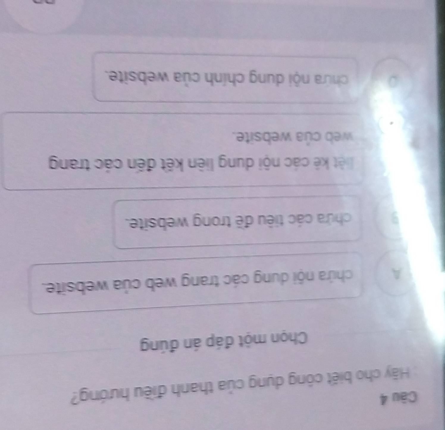 Càu 4
Hãy cho biết công dụng của thanh điều hướng?
Chọn một đáp án đúng
A chứa nội dung các trang web của website.
chứa các tiêu đề trong website.
liệt kê các nội dung liên kết đến các trang
web của website.
chứa nội dung chính của website.