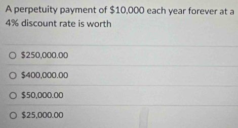 A perpetuity payment of $10,000 each year forever at a
4% discount rate is worth
$250,000.00
$400,000.00
$50,000.00
$25,000.00