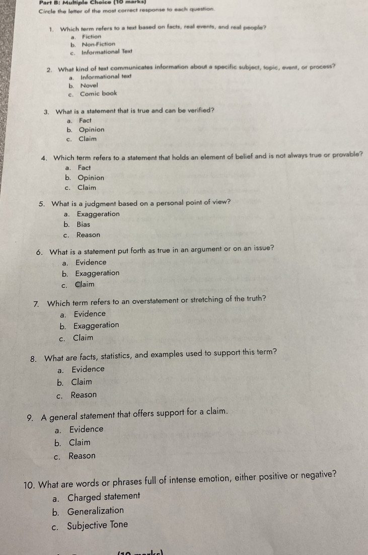 Circle the letter of the most correct response to each question.
1. Which term refers to a text based on facts, real events, and real people?
a. Fiction
b. Non-Fiction
c. Informational Text
2. What kind of text communicates information about a specific subject, topic, event, or process?
a. Informational text
b. Novel
c. Comic book
3. What is a statement that is true and can be verified?
a. Fact
b. Opinion
c. Claim
4. Which term refers to a statement that holds an element of belief and is not always true or provable?
a. Fact
b. Opinion
c. Claim
5. What is a judgment based on a personal point of view?
a. Exaggeration
b. Bias
c. Reason
6. What is a statement put forth as true in an argument or on an issue?
a. Evidence
b. Exaggeration
c. Claim
7. Which term refers to an overstatement or stretching of the truth?
a. Evidence
b. Exaggeration
c. Claim
8. What are facts, statistics, and examples used to support this term?
a. Evidence
b. Claim
c. Reason
9. A general statement that offers support for a claim.
a. Evidence
b. Claim
c. Reason
10. What are words or phrases full of intense emotion, either positive or negative?
a. Charged statement
b. Generalization
c. Subjective Tone