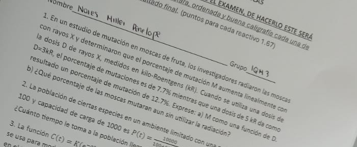 Nombre 
5 
el examen, de hacerlo este sera 
_itado final. (puntos para cada reactivo 1.67 
ara, ordenada y buena caligrafía cada una d 
En un estudio de mutación en moscas de fruta, los investigadores radiaron las moso 
Grupo 
on rayos X y determinaron que el porcentaje de mutación M aumenta linealmente ce 
dosis D de rayos X, medidos en kilo-Roentgens (kR). Cuando se utiliza una dosis 
) ¿Qué porcentaje de las moscas mutaran aun sin utilizar la radiación_
D=3kR el porcentaje de mutaciones es de 7.7% mientras que una dosis de 5 kR da com 
esultado un porcentaje de mutación de 12.7%. Exprese: a) M como una función de
100 y capacidad de carga de 1000 es 
2. La población de ciertas especies en un ambiente limitado con un 
ECuanto tiempo le toma a la población ller 
3. La función 
se usa para mo C(t)=KC= P(t)= 10000/100 
en