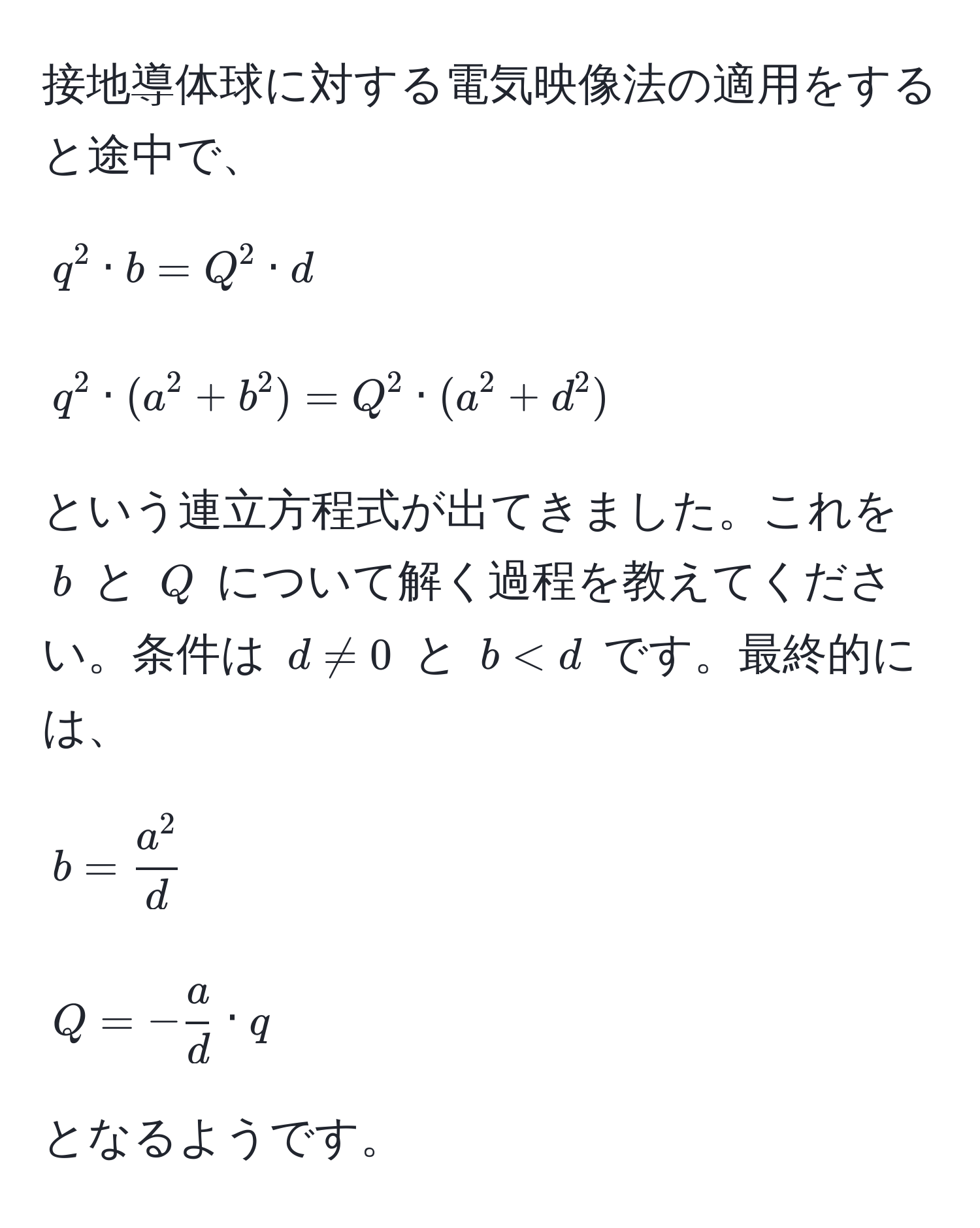 接地導体球に対する電気映像法の適用をすると途中で、  
$$q^(2 · b = Q^2 · d$$  
$$q^2 · (a^2 + b^2 ) = Q^2 · (a^2 + d^2 )$$  
という連立方程式が出てきました。これを $b$ と $Q$ について解く過程を教えてください。条件は $d != 0$ と $b < d$ です。最終的には、  
$$b = fraca^2)d$$  
$$Q = - a/d  · q$$  
となるようです。