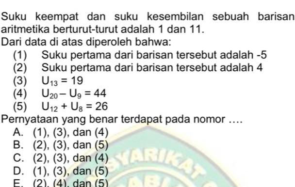 Suku keempat dan suku kesembilan sebuah barisan
aritmetika berturut-turut adalah 1 dan 11.
Dari data di atas diperoleh bahwa:
(1) Suku pertama dari barisan tersebut adalah -5
(2) Suku pertama dari barisan tersebut adalah 4
(3) U_13=19
(4) U_20-U_9=44
(5) U_12+U_8=26
Pernyataan yang benar terdapat pada nomor ....
A. (1),(3) , dan (4)
B. (2),(3) , dan (5)
C. (2),(3) , dan (4)
D. (1),(3) , dan (5)
E. (2).(4). dan (5)