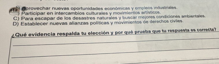 sta eprovechar nuevas oportunidades económicas y empleos industriales.
Participar en intercambios culturales y movimientos artísticos.
C) Para escapar de los desastres naturales y buscar mejores condiciones ambientales.
D) Establecer nuevas alianzas políticas y movimientos de derechos civiles.
_
¿Qué evidencia respalda tu elección y por qué prueba que tu respuesta es correcta?
_
_