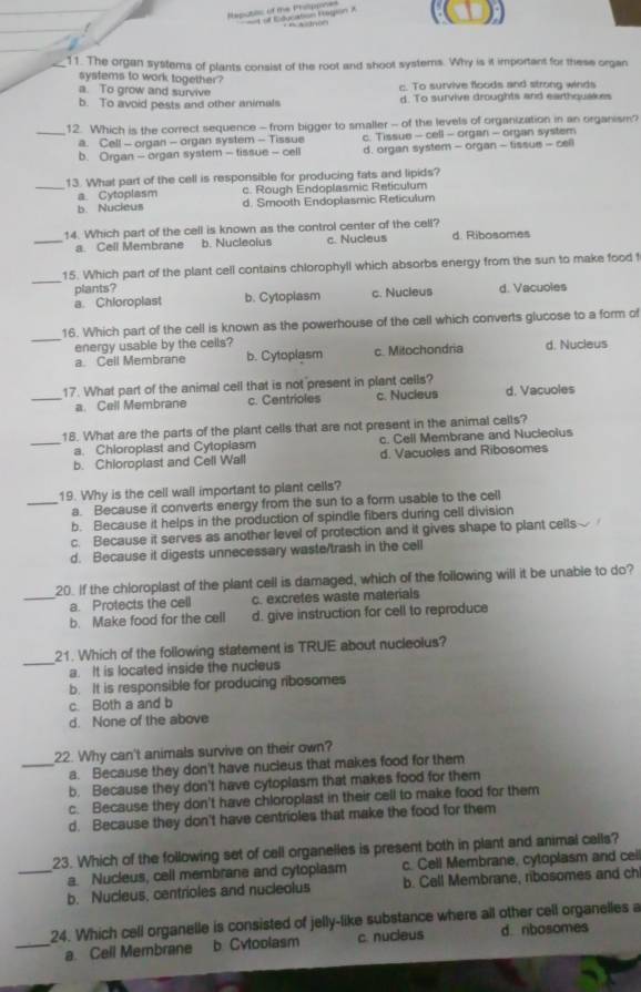 Neputlc of te Phi  of Elucation Region A
_11. The organ systems of plants consist of the root and shoot systems. Why is it important for these organ
systems to work together?
a. To grow and survive c. To survive floods and strong winds
b. To avoid pests and other animals d. To survive droughts and earthquakes
_12. Which is the correct sequence - from bigger to smaller - of the levels of organization in an organism?
a. Cell - organ - organ system - Tissue c. Tissue - cell - organ - organ system
b. Organ - organ system - tissue - cell d. organ system - organ - tissue - cell
13. What part of the cell is responsible for producing fats and lipids?
_a. Cytoplasm c. Rough Endoplasmic Reticulum
b. Nucieus d. Smooth Endoplasmic Reticulum
14. Which part of the cell is known as the control center of the cell?
_a. Cell Membrane b. Nucleolus c. Nucleus d. Ribosomes
_
15. Which part of the plant cell contains chlorophyll which absorbs energy from the sun to make food 
plants?
a. Chloroplast b. Cytopiasm c. Nucleus d. Vacuoles
_
16. Which part of the cell is known as the powerhouse of the cell which converts glucose to a form o
energy usable by the cells? c. Mitochondria d. Nucleus
a. Cell Membrane b. Cytoplasm
17. What part of the animal cell that is not present in plant cells?
_a. Cell Membrane c. Centrioles c. Nucieus d. Vacuoles
18. What are the parts of the plant cells that are not present in the animal cells?
_a. Chloroplast and Cytoplasm c. Cell Membrane and Nucleoius
b. Chloroplast and Cell Wall d. Vacuoles and Ribosomes
19. Why is the cell wall important to plant cells?
_a. Because it converts energy from the sun to a form usable to the cell
b. Because it helps in the production of spindle fibers during cell division
c. Because it serves as another level of protection and it gives shape to plant cells
d. Because it digests unnecessary waste/trash in the cell
20. If the chloroplast of the plant cell is damaged, which of the following will it be unable to do?
_a. Protects the cell c. excretes waste materials
b. Make food for the cell d. give instruction for cell to reproduce
_
21. Which of the following statement is TRUE about nucleolus?
a. It is located inside the nucleus
b. It is responsible for producing ribosomes
c. Both a and b
d. None of the above
22. Why can't animals survive on their own?
_a. Because they don't have nucieus that makes food for them
b. Because they don't have cytoplasm that makes food for them
c. Because they don't have chloroplast in their cell to make food for them
d. Because they don't have centrioles that make the food for them
23. Which of the following set of cell organelles is present both in plant and animal cells?
a. Nucleus, cell membrane and cytoplasm c. Cell Membrane, cytoplasm and cel
_b. Nucleus, centrioles and nucleolus b. Cell Membrane, ribosomes and ch
24. Which cell organelle is consisted of jelly-like substance where all other cell organelles a
_a. Cell Membrane b. Cytoolasm c. nucleus d. ribosomes