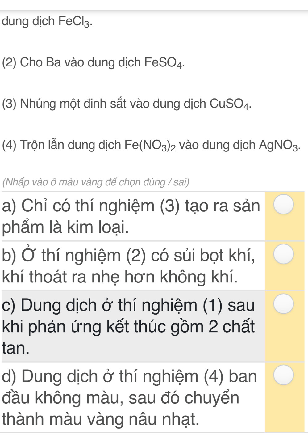 dung dịch FeCl₃.
(2) Cho Ba vào dung dịch I FeSO_4. 
(3) Nhúng một đinh sắt vào dung dịch CuSO_4. 
(4) Trộn lẫn dung dịch Fe(NO_3)_2 vào dung dịch AgNO_3. 
(Nhấp vào ô màu vàng để chọn đúng / sai)
a) Chỉ có thí nghiệm (3) tạo ra sản
phẩm là kim loại.
b) Ở thí nghiệm (2) có sủi bọt khí,
khí thoát ra nhẹ hơn không khí.
c) Dung dịch ở thí nghiệm (1) sau
khi phản ứng kết thúc gồm 2 chất
ta ||
d) Dung dịch ở thí nghiệm (4) ban
đầu không màu, sau đó chuyển
thành màu vàng nâu nhạt.