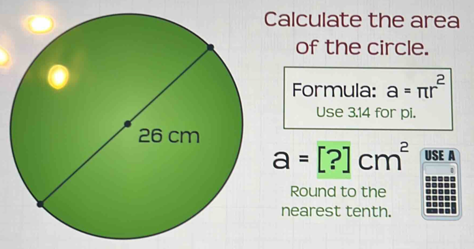 Calculate the area 
of the circle. 
Formula: a=π r^2
Use 3.14 for pi.
a=[?]cm^2 USE A 
Round to the 
nearest tenth.