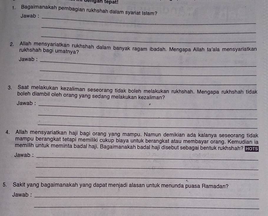 dengan tepat! 
1. Bagaimanakah pembagian rukhshah dalam syariat Islam? 
Jawab :_ 
_ 
_ 
2. Allah mensyariatkan rukhshah dalam banyak ragam ibadah. Mengapa Allah ta'ala mensyariatkan 
rukhshah bagi umatnya? 
Jawab :_ 
_ 
_ 
3. Saat melakukan kezaliman seseorang tidak boleh melakukan rukhshah. Mengapa rukhshah tidak 
boleh diambil oleh orang yang sedang melakukan kezaliman? 
Jawab : 
_ 
_ 
_ 
4. Allah mensyariatkan haji bagi orang yang mampu. Namun demikian ada kalanya seseorang tidak 
mampu berangkat tetapi memiliki cukup biaya untuk berangkat atau membayar orang. Kemudian ia 
memilih untuk meminta badal haji. Bagaimanakah badal haji disebut sebagai bentuk rukhshah? Hots 
Jawab :_ 
_ 
_ 
5. Sakit yang bagaimanakah yang dapat menjadi alasan untuk menunda puasa Ramadan? 
Jawab :_ 
_