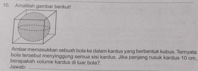 Amatilah gambar berikut! 
Ambar memasukkan sebuah bola ke dalam kardus yang berbentuk kubus. Ternyata 
bola tersebut menyinggung semua sisi kardus. Jika panjang rusuk kardus 10 cm, 
berapakah volume kardus di luar bola? 
Jawab:_