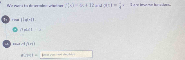 We want to determine whether f(x)=4x+12 and g(x)= 1/4 x-3 are inverse functions. 
5a Find f(g(x)).
f(g(x))=x
5b Find g(f(x)).
g(f(x))= Enter your next step here