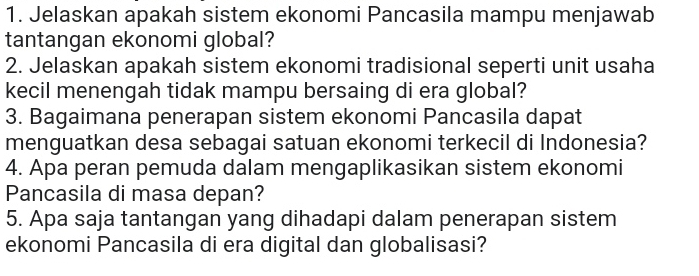 Jelaskan apakah sistem ekonomi Pancasila mampu menjawab 
tantangan ekonomi global? 
2. Jelaskan apakah sistem ekonomi tradisional seperti unit usaha 
kecil menengah tidak mampu bersaing di era global? 
3. Bagaimana penerapan sistem ekonomi Pancasila dapat 
menguatkan desa sebagai satuan ekonomi terkecil di Indonesia? 
4. Apa peran pemuda dalam mengaplikasikan sistem ekonomi 
Pancasila di masa depan? 
5. Apa saja tantangan yang dihadapi dalam penerapan sistem 
ekonomi Pancasila di era digital dan globalisasi?