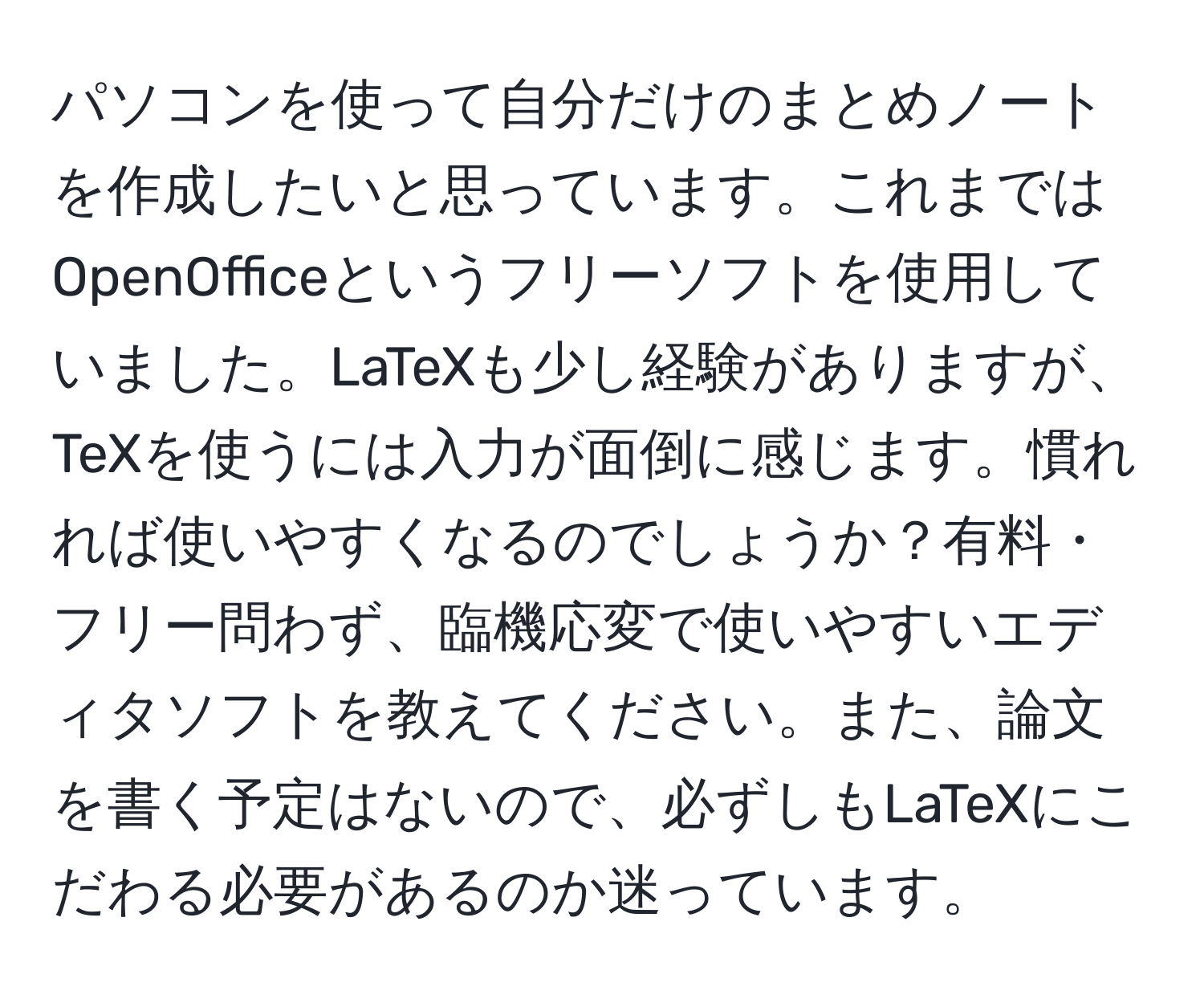 パソコンを使って自分だけのまとめノートを作成したいと思っています。これまではOpenOfficeというフリーソフトを使用していました。LaTeXも少し経験がありますが、TeXを使うには入力が面倒に感じます。慣れれば使いやすくなるのでしょうか？有料・フリー問わず、臨機応変で使いやすいエディタソフトを教えてください。また、論文を書く予定はないので、必ずしもLaTeXにこだわる必要があるのか迷っています。