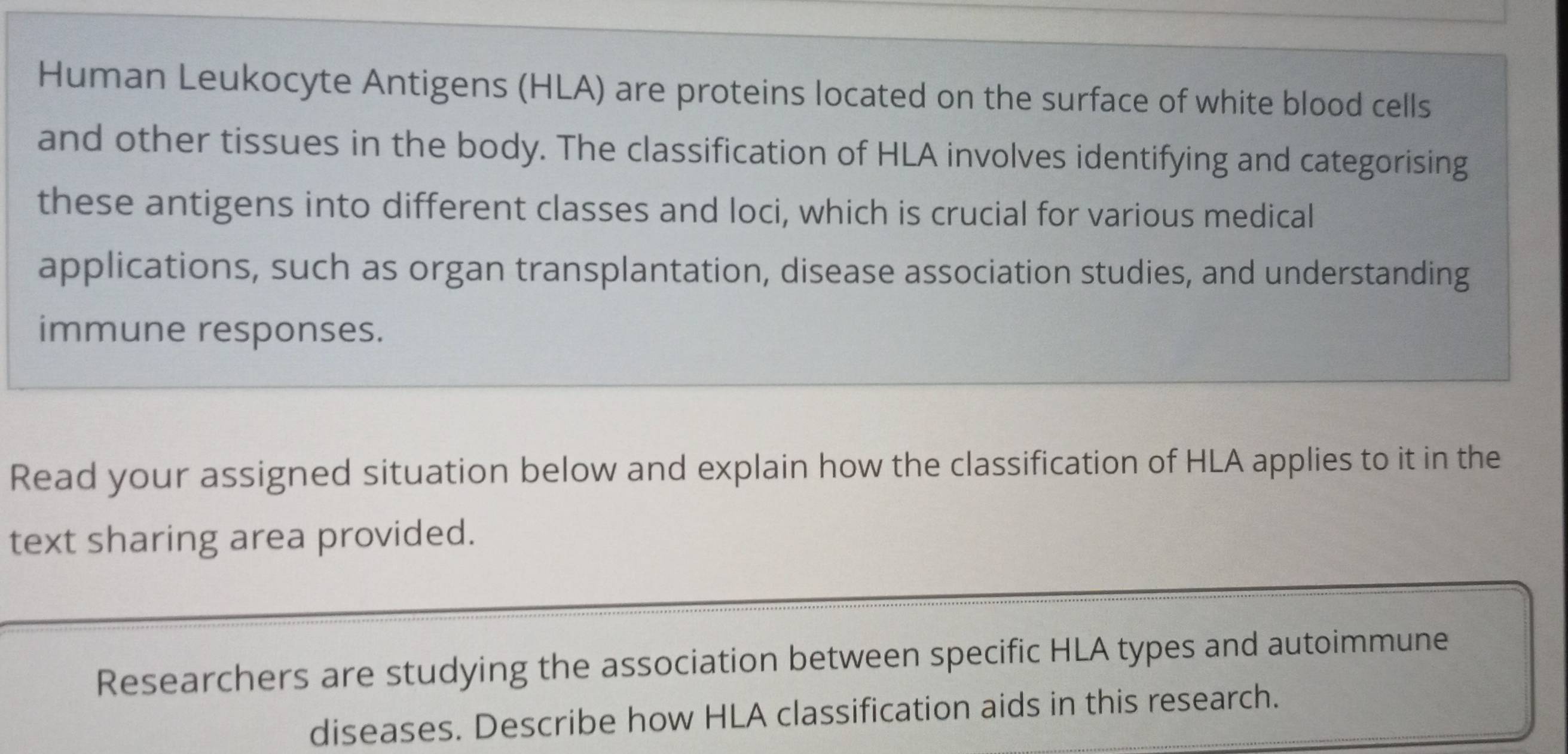 Human Leukocyte Antigens (HLA) are proteins located on the surface of white blood cells 
and other tissues in the body. The classification of HLA involves identifying and categorising 
these antigens into different classes and loci, which is crucial for various medical 
applications, such as organ transplantation, disease association studies, and understanding 
immune responses. 
Read your assigned situation below and explain how the classification of HLA applies to it in the 
text sharing area provided. 
Researchers are studying the association between specific HLA types and autoimmune 
diseases. Describe how HLA classification aids in this research.