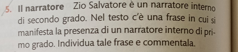 Il narratore Zio Salvatore è un narratore interno 
di secondo grado. Nel testo c'è una frase in cui si 
manifesta la presenza di un narratore interno di pri- 
mo grado. Individua tale frase e commentala.