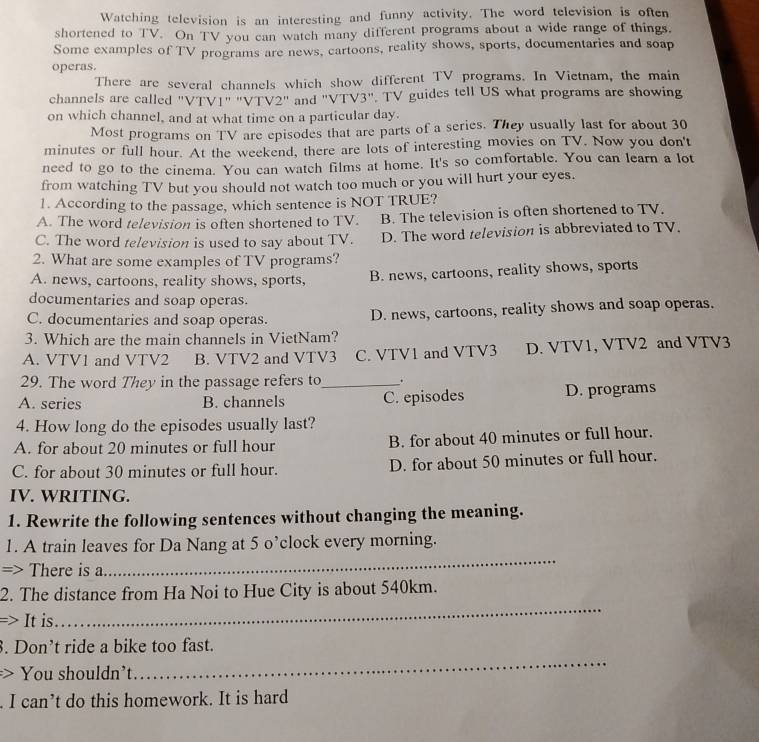 Watching television is an interesting and funny activity. The word television is often
shortened to TV. On TV you can watch many different programs about a wide range of things.
Some examples of TV programs are news, cartoons, reality shows, sports, documentaries and soap
operas.
There are several channels which show different TV programs. In Vietnam, the main
channels are called "VTV1" "VTV2" and "VTV3". TV guides tell US what programs are showing
on which channel, and at what time on a particular day.
Most programs on TV are episodes that are parts of a series. They usually last for about 30
minutes or full hour. At the weekend, there are lots of interesting movies on TV. Now you don't
need to go to the cinema. You can watch films at home. It's so comfortable. You can learn a lot
from watching TV but you should not watch too much or you will hurt your eyes.
1. According to the passage, which sentence is NOT TRUE?
A. The word television is often shortened to TV. B. The television is often shortened to TV.
C. The word television is used to say about TV. D. The word television is abbreviated to TV.
2. What are some examples of TV programs?
A. news, cartoons, reality shows, sports, B. news, cartoons, reality shows, sports
documentaries and soap operas.
C. documentaries and soap operas. D. news, cartoons, reality shows and soap operas.
3. Which are the main channels in VietNam?
A. VTV1 and VTV2 B. VTV2 and VTV3 C. VTV1 and VTV3 D. VTV1, VTV2 and VTV3
29. The word They in the passage refers to_ .
A. series B. channels C. episodes D. programs
4. How long do the episodes usually last?
A. for about 20 minutes or full hour B. for about 40 minutes or full hour.
C. for about 30 minutes or full hour. D. for about 50 minutes or full hour.
IV. WRITING.
1. Rewrite the following sentences without changing the meaning.
_
1. A train leaves for Da Nang at 5 o’clock every morning.
=> There is a
_
2. The distance from Ha Noi to Hue City is about 540km.
=> It is.
3. Don’t ride a bike too fast.
> You shouldn't
_
. I can’t do this homework. It is hard