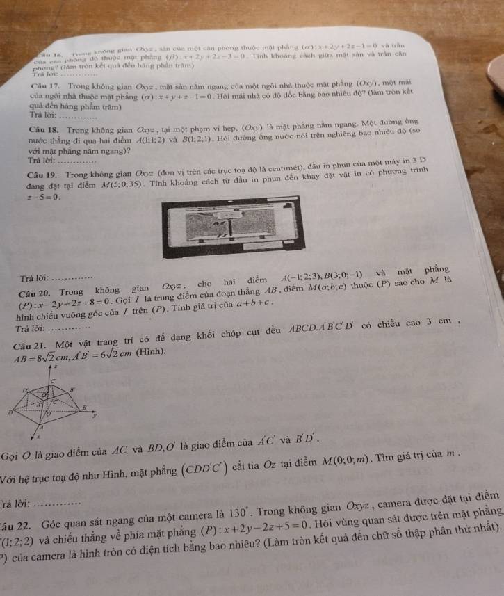 Ấn 16, Trong không gian Oy= , sân của một cận phòng thuộc mặt pháng (alpha ):x+2y+2z-1=0 và trǎn
của can phòng đó thuộc một phầng (beta ):x+2y+2z-3=0 Tinh khoảng cách giữa mật sản và trần căn
phòng? (làm tròn kết quả đến hàng phần trậm)
Trã lời:_
Cău 17. Trong không gian Oxyz , mặt sản nằm ngang của một ngôi nhà thuộc mật phẳng (Oxy)
của ngôi nhà thuộc mặt phăng (a):x+y+z-1=0 Hội mái nhà có độ đốc bằng bao nhiêu độ? (làm tròn kết , một mái
quả đến hàng phẩm trăm)
Trả lời:_
Câu 18. Trong không gian Oxyz , tại một phạm vi hẹp, (Oxy) là mặt phẳng nằm ngang. Một đường ông
nước thẳng đi qua hai điểm A(1;1;2) và B(1;2;1) Hỏi đường ống nước nói trên nghiêng bao nhiều độ (so
với mật phẳng nằm ngang)?
Trả lời:
Câu 19. Trong không gian Oxy * (đơn vị trên các trục toạ độ là centimét), đầu in phun của một máy in 3 D
đang đặt tại điểm M(5;0;35). Tỉnh khoảng cách từ đầu in phun đến khay đặt vật in có phương trình
z-5=0.
Trả lời:
Cầu 20. Trong không gian Oxyz , cho hai điểm A(-1;2;3),B(3;0;-1) và mặt phẳng
(P): x-2y+2z+8=0. Gọi / là trung điểm của đoạn thẳng AB , điểm M(a;b;c) thuộc (P) sao cho M là
hình chiếu vuông góc của / trên (P). Tính giá trị của a+b+c.
Trả lời:
Cầâu 21. Một vật trang trí có đế dạng khối chóp cụt đều ABCD.ABCD có chiều cao3cm,
AB=8sqrt(2)cm,A'B'=6sqrt(2)cm (Hinh).
Gọi O là giao điểm của AC và BD,O là giao điểm của A'C' và B D .
Với hệ trục toạ độ như Hình, mặt phẳng (CDD'C') cắt tia Oz tại điểm M(0;0;m).  Tim giá trị của m .
rả lời:
Tâu 22. Góc quan sát ngang của một camera là 130°. Trong không gian Oxyz , camera được đặt tại điểm
(1;2;2) và chiếu thẳng về phía mặt phẳng (P) : x+2y-2z+5=0. Hỏi vùng quan sát được trên mặt phẳng
P) của camera là hình tròn có diện tích bằng bao nhiêu? (Làm tròn kết quả đến chữ số thập phân thứ nhất).
