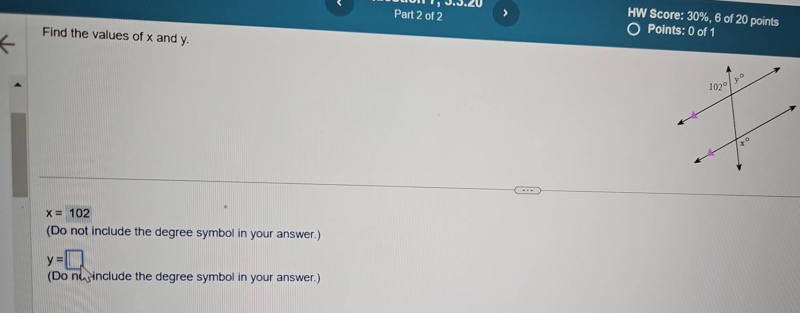 HW Score: 30%, 6 of 20 points
Part 2 of 2 Points: 0 of 1
Find the values of x and y.
x=102
(Do not include the degree symbol in your answer.)
y=□
(Do no include the degree symbol in your answer.)