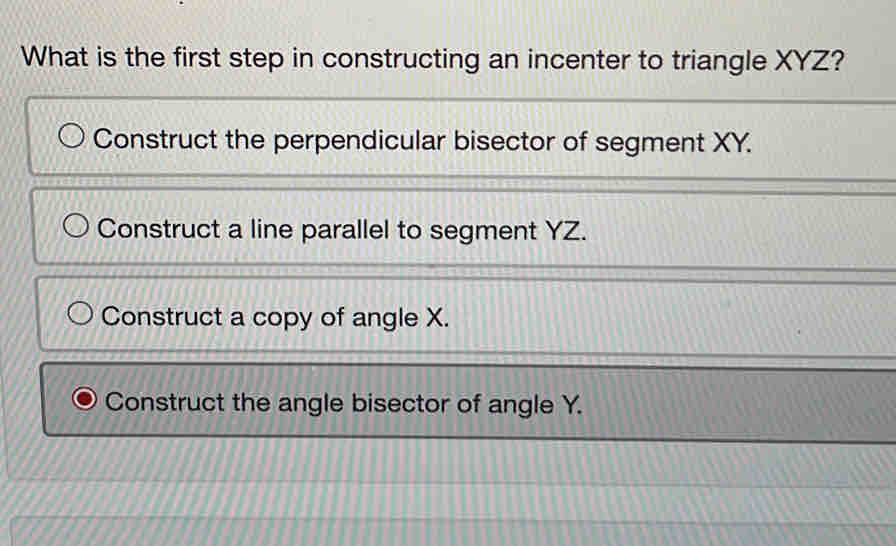 What is the first step in constructing an incenter to triangle XYZ?
Construct the perpendicular bisector of segment XY.
Construct a line parallel to segment YZ.
Construct a copy of angle X.
Construct the angle bisector of angle Y.