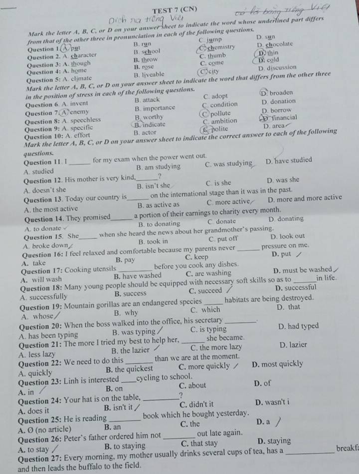 TEST 7 (CN)
Mark the letter A, B, C. or D on your answer sheet to indicate the word whose underlined part differs
from that of the other three in pronunciation in each of the following questions. D. syn
Question 1( Aput B. run C jump
Question 2. A. character B. school Ochemistry D. chocolate
Question 3: A. though B. throw C. thumb D. thin
Question 4: A. home B. rose C. come D. cold
Question 5: A. climate B. liveable Ccity D. discussion
Mark the letter A, B, C, or D on your answer sheet to indicate the word that differs from the other three
in the position of stress in each of the following questions. C. adopt D broaden
Question 6. A. invent B. attack
Question 7(A) enemy B. importance C. condition D. donation
Question 8: A. speechless B. worthy O pollute D. borrow
Question 9: A. specific B. indicate C. ambition D  financial
Question 10: A. effort B. actor C polite D. area
Mark the letter A, B, C, or D on your answer sheet to indicate the correct answer to each of the following
questions.
Question 11. l for my exam when the power went out.
A. studied _B. am studying C. was studying D. have studied
Question 12. His mother is very kind, ?
A. doesn’t she _B. isn’t she C. is she D. was she
Question 13. Today our country is on the international stage than it was in the past.
A. the most active _B. as active as C. more active D. more and more active
Question 14. They promised_ a portion of their earnings to charity every month.
A. to donate B. to donating C donate D. donating
Question 15. She when she heard the news about her grandmother’s passing.
A. broke down / _B. took in C. put off D. look out
Question 16: I feel relaxed and comfortable because my parents never _pressure on me. D. put
B. pay
A. take C. keep
Question 17: Cooking utensils before you cook any dishes.
A. will wash B. have washed C. are washing D. must be washed
Question 18: Many young people should be equipped with necessary soft skills so as to _in life
A. successfully B. success C. succeed D. successful
Question 19: Mountain gorillas are an endangered species _habitats are being destroyed.
A. whose / B. why C. which D. that
Question 20: When the boss walked into the office, his secretary_
A. has been typing B. was typing C. is typing D. had typed
Question 21: The more I tried my best to help her, _she became.
A. less lazy B. the lazier C. the more lazy D. lazier
Question 22: We need to do this than we are at the moment.
A. quickly B. the quickest C. more quickly D. most quickly
Question 23: Linh is interested cycling to school.
A. in B. on_ C. about D. of
Question 24: Your hat is on the table, _?
A. does it B. isn't it C. didn't it D. wasn't i
Question 25: He is reading_ book which he bought yesterday.
A. Ø (no article) B. an C. the
D. a
Question 26: Peter's father ordered him not _out late again.
A. to stay B. to staying C. that stay D. staying_
Question 27: Every morning, my mother usually drinks several cups of tea, has a breakf
and then leads the buffalo to the field.