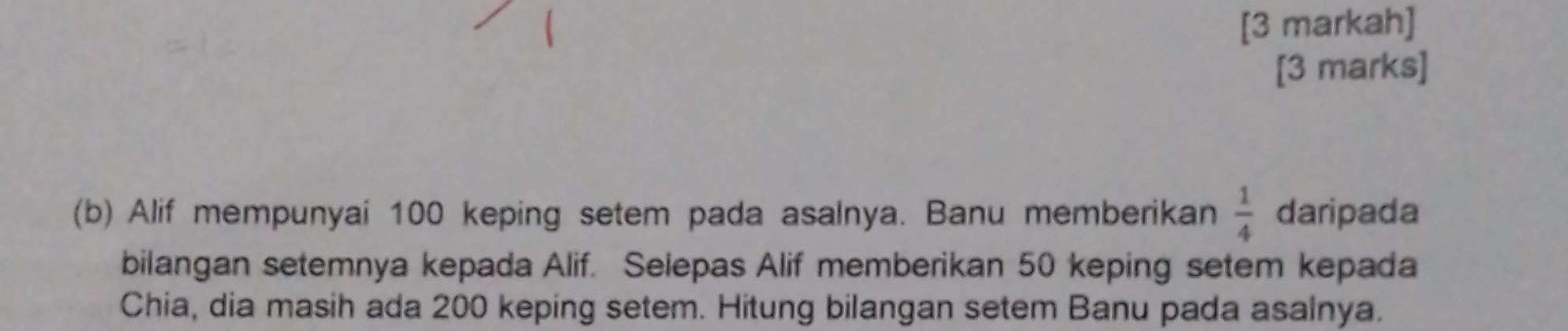 [3 markah] 
[3 marks] 
(b) Alif mempunyai 100 keping setem pada asalnya. Banu memberikan  1/4  daripada 
bilangan setemnya kepada Alif. Selepas Alif memberikan 50 keping setem kepada 
Chia, dia masih ada 200 keping setem. Hitung bilangan setem Banu pada asalnya.