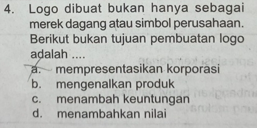 Logo dibuat bukan hanya sebagai
merek dagang atau simbol perusahaan.
Berikut bukan tujuan pembuatan logo
adalah ..... mempresentasikan korporasi
b. mengenalkan produk
c. menambah keuntungan
d. menambahkan nilai