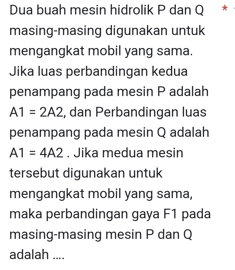 Dua buah mesin hidrolik P dan Q * 
masing-masing digunakan untuk 
mengangkat mobil yang sama. 
Jika luas perbandingan kedua 
penampang pada mesin P adalah
A1=2A2 , dan Perbandingan luas 
penampang pada mesin Q adalah
A1=4A2. Jika medua mesin 
tersebut digunakan untuk 
mengangkat mobil yang sama, 
maka perbandingan gaya F1 pada 
masing-masing mesin P dan Q
adalah ....