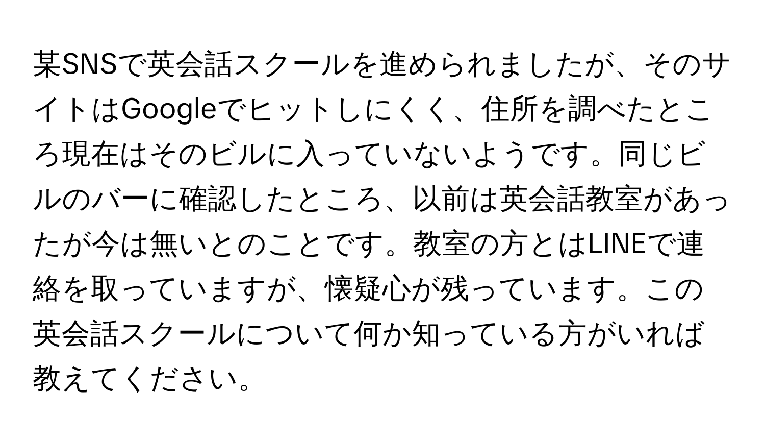 某SNSで英会話スクールを進められましたが、そのサイトはGoogleでヒットしにくく、住所を調べたところ現在はそのビルに入っていないようです。同じビルのバーに確認したところ、以前は英会話教室があったが今は無いとのことです。教室の方とはLINEで連絡を取っていますが、懐疑心が残っています。この英会話スクールについて何か知っている方がいれば教えてください。