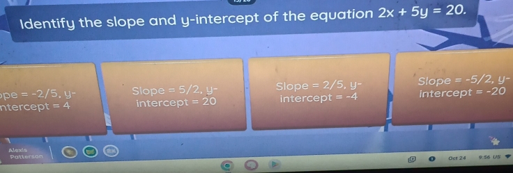 Identify the slope and y-intercept of the equation 2x+5y=20.
pe =-2/5, y- Slope =5/2, y^- Slope =2/5, y^- Slope =-5/2, y-
ntercept =4 intercept =20 intercept =-4 intercept = -20
Alexis
Patterson 9:56 US
Oct 24