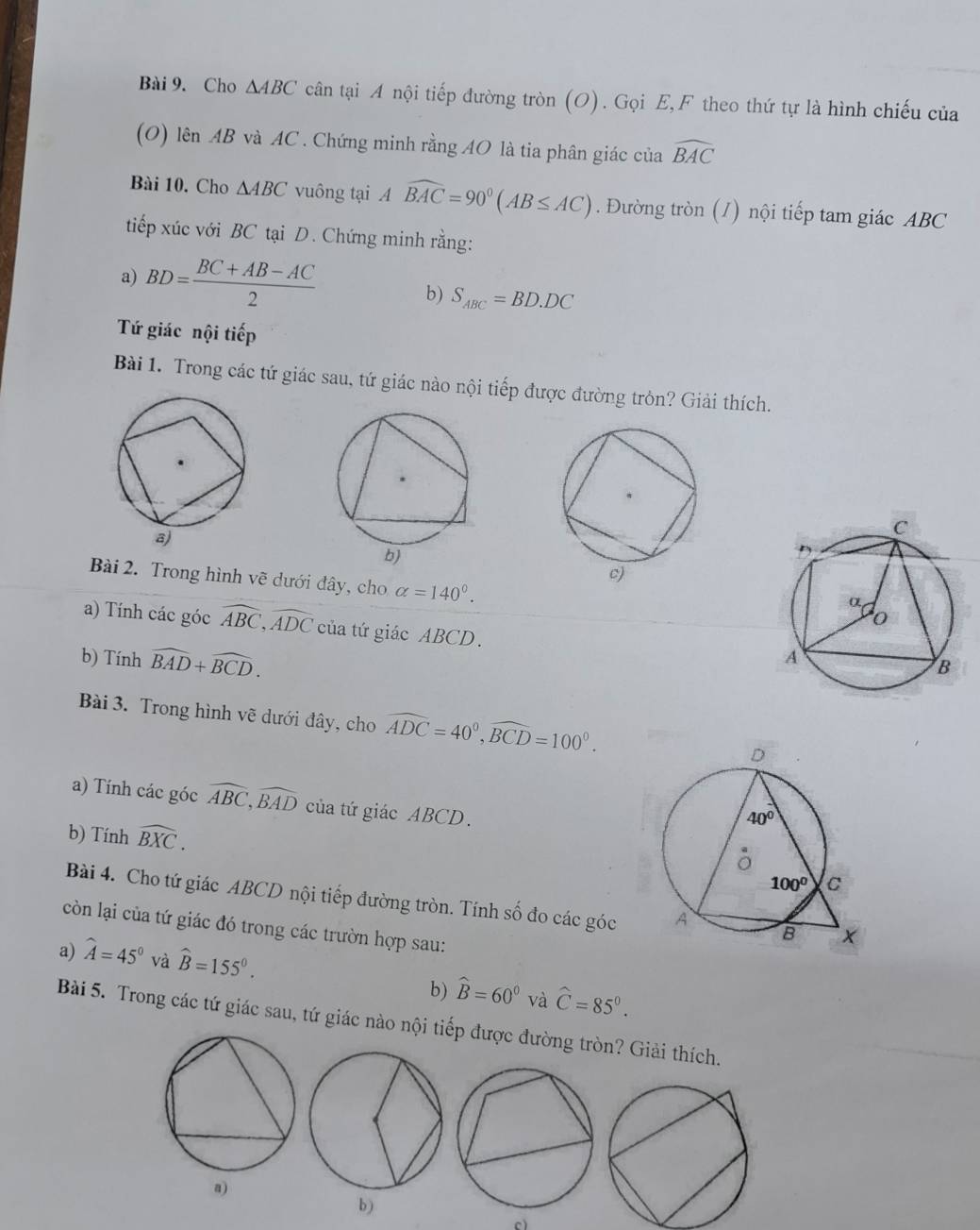 Cho △ ABC cân tại A nội tiếp đường tròn (O). Gọi E,F theo thứ tự là hình chiếu của
(O) lên AB và AC . Chứng minh rằng AO là tia phân giác của widehat BAC
Bài 10. Cho △ ABC vuông tại Awidehat BAC=90°(AB≤ AC). Đường tròn (/) nội tiếp tam giác ABC
tiếp xúc với BC tại D. Chứng minh rằng:
a) BD= (BC+AB-AC)/2 
b) S_ABC=BD.DC
Tứ giác nội tiếp
Bài 1. Trong các tứ giác sau, tứ giác nào nội tiếp được đường tròn? Giải thích.
Bài 2. Trong hình vẽ dưới đây, cho alpha =140°.
a) Tính các góc widehat ABC,widehat ADC của tứ giác ABCD.
b) Tính widehat BAD+widehat BCD.
Bài 3. Trong hình vẽ dưới đây, cho widehat ADC=40^0,widehat BCD=100^0.
a) Tính các góc widehat ABC,widehat BAD của tứ giác ABCD.
b) Tính widehat BXC.
Bài 4. Cho tứ giác ABCD nội tiếp đường tròn. Tính số đo các góc 
còn lại của tứ giác đó trong các trườn hợp sau:
a) widehat A=45° và widehat B=155°.
b) widehat B=60° và hat C=85°.
Bài 5. Trong các tứ giác sau, tứ giác nào nội tiếp được đường tròn? Giải thích.
a)
b )