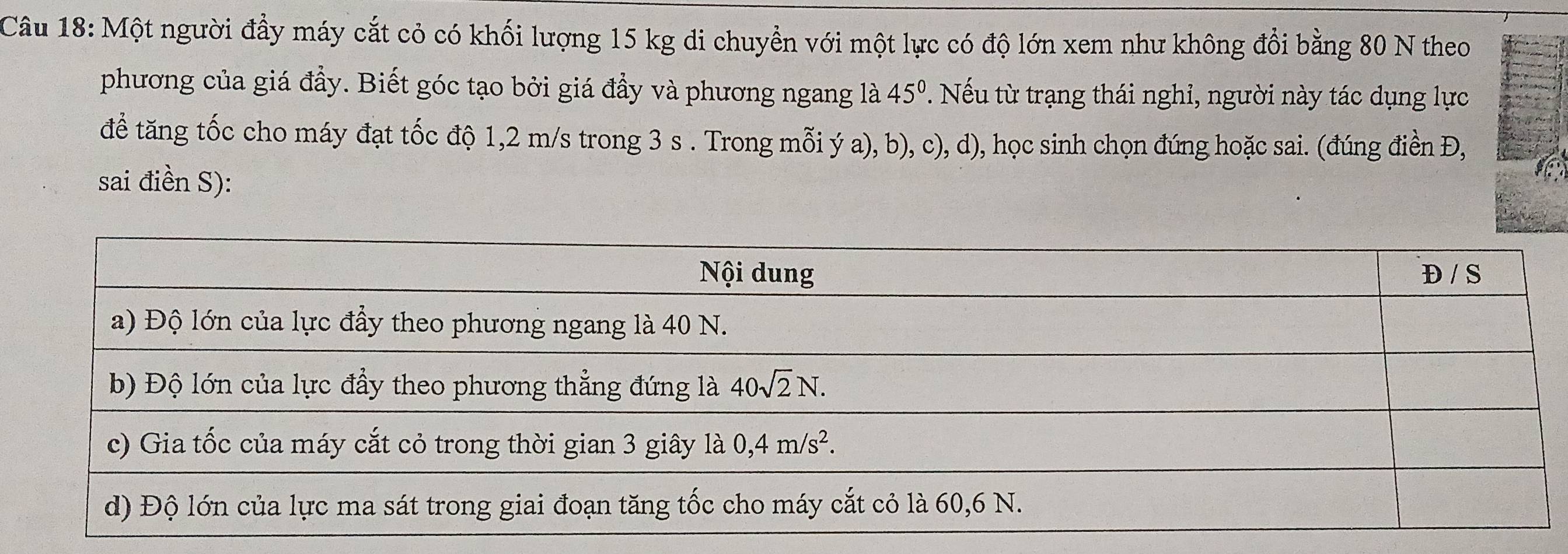 Một người đầy máy cắt cỏ có khối lượng 15 kg di chuyển với một lực có độ lớn xem như không đổi bằng 80 N theo
phương của giá đầy. Biết góc tạo bởi giá đầy và phương ngang là 45°. Nếu từ trạng thái nghỉ, người này tác dụng lực
để tăng tốc cho máy đạt tốc độ 1,2 m/s trong 3 s . Trong mỗi ý a), b), c), d), học sinh chọn đúng hoặc sai. (đúng điền Đ,
sai điền S):