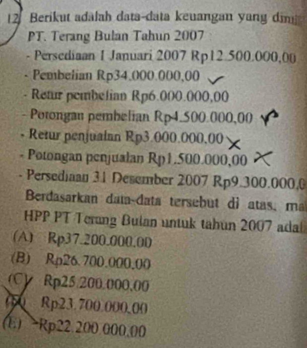 Berikut adalah data-data keuangan yang dim
PT. Terang Bulan Tahun 2007
- Persediaan 1 Januari 2007 Rp12.500.000,00
- Pembelian Rp34,000.000,00
Retur pembelian Rp6.000.000,00
- Potongan pembelian Rp4.500.000,00
- Retur penjualan Rp3.000.000,00
- Potongan penjualan Rp1.500.000,00
- Persediaan 31 Desember 2007 Rp9.300.000.0
Berdasarkan data-data tersebut di atas, ma
HPP PT Terung Bulan untuk tahun 2007 adal
(A) Rp37.200.000.00
(B) Rp26.700.000.00
(C) Rp25.200.000.00
050 Rp23.700.000.00
(E) - Rp22.200.000.00