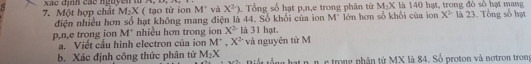 xác định các nguyễn từ 
S . Tổng số hạt p, n,e trong phân tử1 M_2X là 140 hạt, trong đó số hạt mang 
7. Một hợp chất M_2X ( tạo từ ion M^+ và X^(2-))
điện nhiều hơn số hạt không mang điện là 44. Số khối của ion M^+ lớn hơn số khối của ion X^(2-) là 23. Tổng số hạt
p,n,e trong ion M^+ nhiều hơn trong ion X^(2-) là 31 hạt. 
a. Viết cấu hình electron của ion M^+, X^(2-) và nguyên tử M
b. Xác định công thức phân tử M_2X
Biết tổng hạt n. n. e trong phân tử MX là 84. Số proton và notron trong