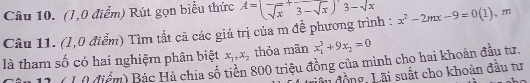 (1,0 điểm) Rút gọn biểu thức A=(frac sqrt(x)+frac 3-sqrt(x))'3-sqrt(x)
Câu 11. (1,0 điểm) Tìm tất cả các giá trị của m để phương trình : x^2-2mx-9=0(1) , ?? 
là tham số có hai nghiệm phân biệt x_1, x_2 thỏa mãn x_1^(3+9x_2)=0
0 1 10 điểm) Bác Hà chia số tiền 800 triệu đồng của mình cho hai khoản đầu tư. 
Lđồng, Lãi suất cho khoản đầu tư