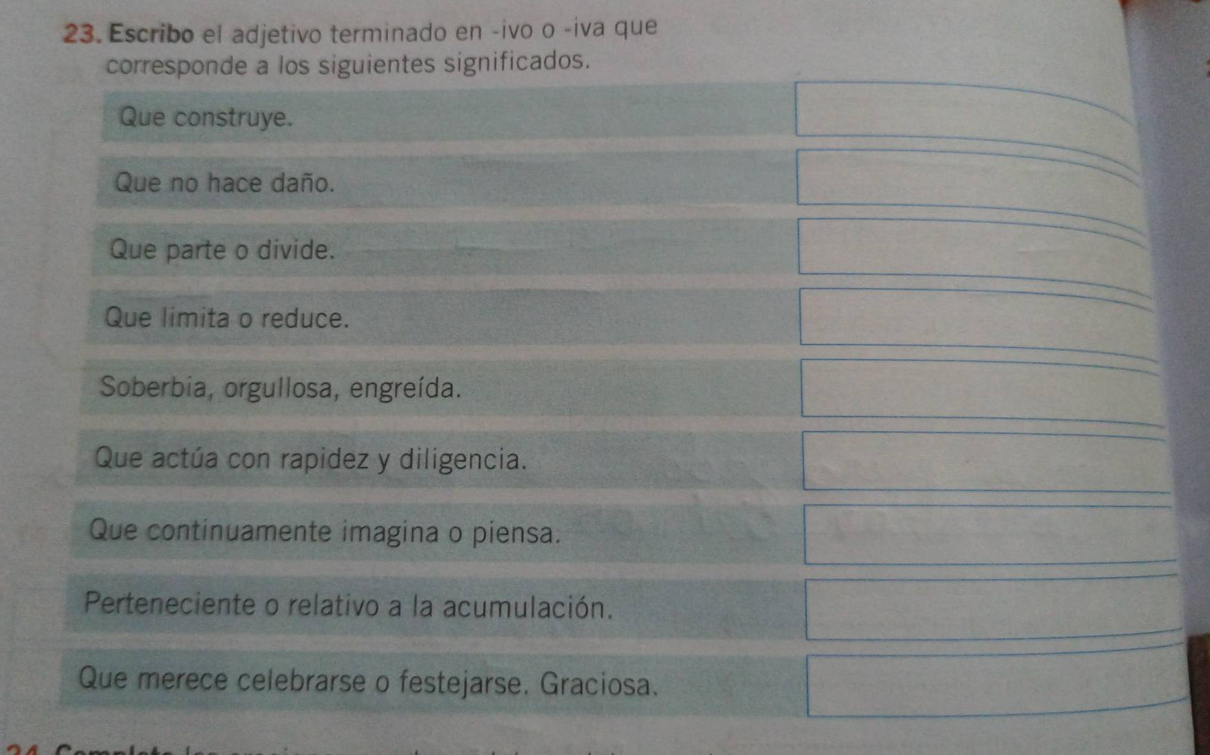 Escribo el adjetivo terminado en -ivo o -iva que
corresponde a los siguientes significados.
Que construye.
Que no hace daño.
Que parte o divide.
Que limita o reduce.
Soberbia, orgullosa, engreída.
Que actúa con rapidez y diligencia.
Que continuamente imagina o piensa.
Perteneciente o relativo a la acumulación.
Que merece celebrarse o festejarse. Graciosa.