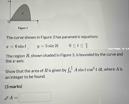 R
o 
Figure 3 
The curve shown in Figure 3 has parametric equations
x=6sin t y=5sin 2t 0≤ t≤  π /2 
The region R, shown shaded in Figure 3, is bounded by the curve and 
the x-axis. 
Show that the area of R is given by ∈t _0^((frac π)2)Asin tcos^2tdt , where A is 
an integer to be found. 
(3 marks)
A=□