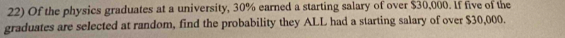 Of the physics graduates at a university, 30% earned a starting salary of over $30,000. If five of the 
graduates are selected at random, find the probability they ALL had a starting salary of over $30,000.