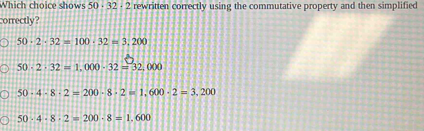 Which choice shows 50· 32· 2 rewritten correctly using the commutative property and then simplified
correctly?
50· 2· 32=100· 32=3,200
50· 2· 32=1,000· 32=32,000
50· 4· 8· 2=200· 8· 2=1,600· 2=3,200
50· 4· 8· 2=200· 8=1,600