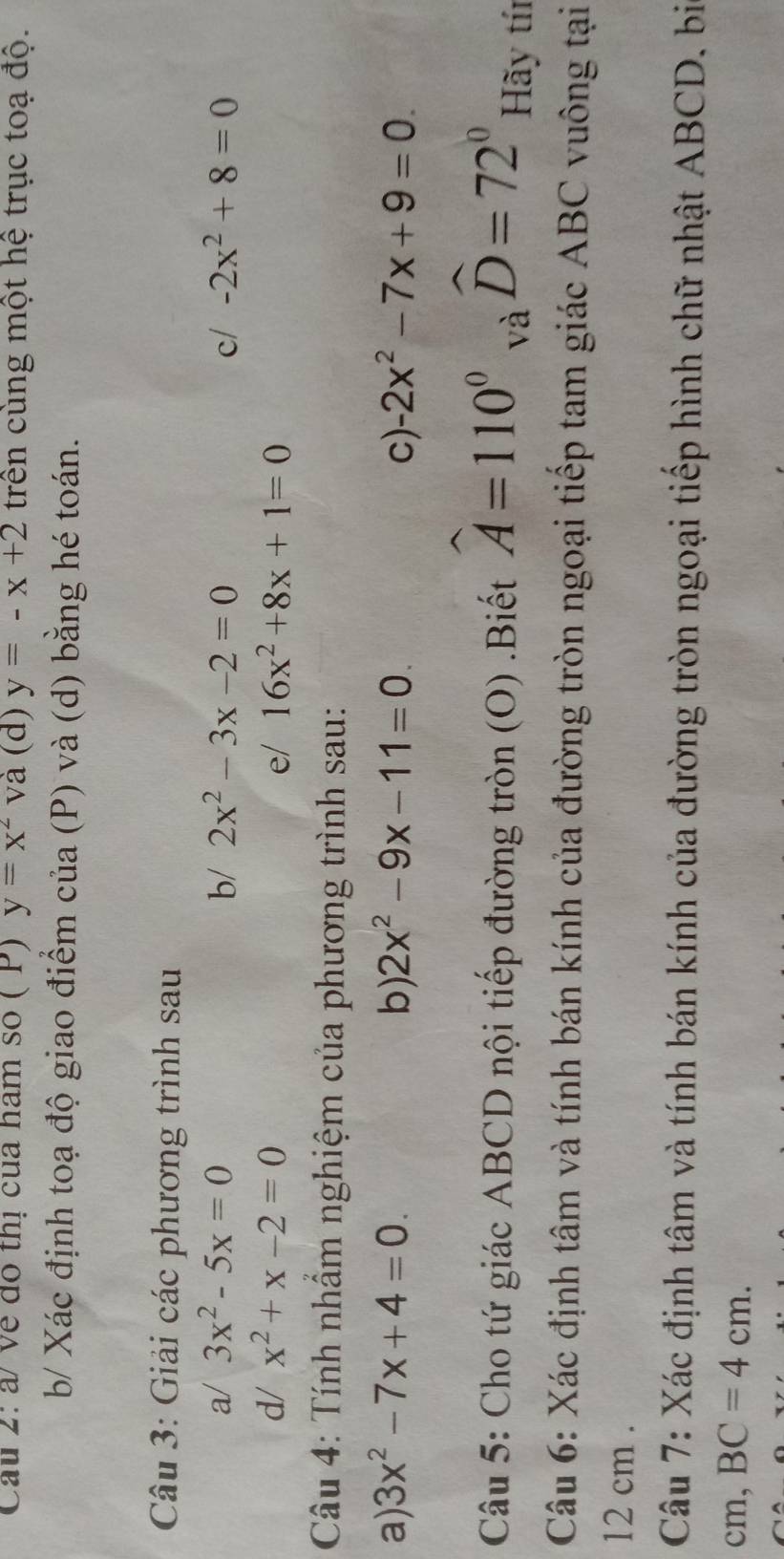 Cau 2: à/ về dó thị cua ham số ( P) y=x^2 và (d) y=-x+2 trên cùng một hệ trục toạ độ. 
b/ Xác định toạ độ giao điểm của (P) và (d) bằng hé toán. 
Câu 3: Giải các phương trình sau 
a/ 3x^2-5x=0 b/ 2x^2-3x-2=0 c/ -2x^2+8=0
d/ x^2+x-2=0 e/ 16x^2+8x+1=0
Câu 4: Tính nhấm nghiệm của phương trình sau: 
a) 3x^2-7x+4=0. b) 2x^2-9x-11=0 C) -2x^2-7x+9=0. 
Câu 5: Cho tứ giác ABCD nội tiếp đường tròn (O) .Biết widehat A=110°  1/x . widehat D=72° Hãy tín 
và 
Câu 6: Xác định tâm và tính bán kính của đường tròn ngoại tiếp tam giác ABC vuông tại
12 cm. 
Câu 7: Xác định tâm và tính bán kính của đường tròn ngoại tiếp hình chữ nhật ABCD, bi 
cm, BC=4cm.