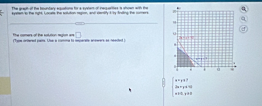 The graph of the boundary equations for a system of inequalities is shown with the 
system to the right. Locate the solution region, and identify it by finding the corners. 
The corers of the solution region are □ .
(Type ordered pairs. Use a comma to separate answers as needed.)
beginarrayl x+y≤ 7 2x+y≤ 10 x≥ 0,y≥ 0endarray.