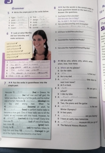 Grammar 8 ** Put the words in the correct arder 
form questions based on the text in tx .
5 Write the simple post of the verbs below. Answer the questions. 10 4
1 fight -_ 6 find - _1 live/litahyin/Hercules/did? Did Hercules live in Moly?
3 know - 2 paint -_ B study -  design - _2 Hencules/become/big and strong/did> No, he didn't. He lived in Greece.
_
5 invent -_ 4 win - __ grow - ____The
10  survive 
SI
_
6 * Look at what Martha     kil/have tordid/Hercules/Zeus?
12
_
make sentences. did last Saturday and
4 have/did/the Hydra/nine/heads?
Arfe
_
_
nail a bowt A
_
paint a picture X visit a museum X
5 Hercules/the Hydra/kil/himself/by/did>
dauy The
play a iusical instrument  ourf the Internet _Pop
sing a song hor she
_1
g ★ Filll in: who, where, why, which, what
_2
when, how, how many. hē
3 _1 A: Where are my glasses? m
4
5 __2 A: B: Om the table.
ar
b
is that man ! w
6 /_
B: He is my dad.
3 A: _time does the
next traim leave?
7 ** Fut the verbs in parentheses into the B: At 5 o'clack do you get to
simple past.
4 A:
Hercules 1) school ?
2)_ _(be) half man and half god. His [live] in Greece. He 5 A: B: Il ride my bike.
instrament
was a human. Hercules 3) . father was Zeus, the king of all the gods, and his mother (develap) into can you play?
pig and strong man. When he B: Two, the piano and the guitar.
4_ (become) an acult he 6 A: Winter Olympics? is the nex
5)_ (have) to perform twelve tasks to B: In two years.
become a true god. One of these tasks was to kill the
Hydlra, an evil monster with nine heads. However, he 7 A: _are you leaving?
6
Hercules 7) (can/not) do it by himself. Every time B: I have an early class tomorrow.
(cut) off one of its heads, B A:
two more 8_ _(grow) back. B: The Natural History Museum. . museum did you go to?
Finally, he 9 _(ask) his nephew, Iolaus, to
help him and they 10)
rid of the Hydra. Hercules became a true herol (manage) to get