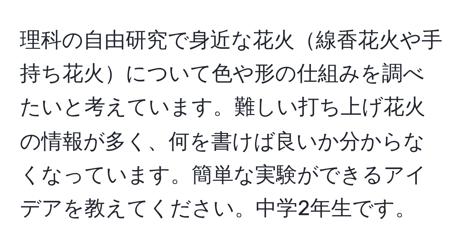 理科の自由研究で身近な花火線香花火や手持ち花火について色や形の仕組みを調べたいと考えています。難しい打ち上げ花火の情報が多く、何を書けば良いか分からなくなっています。簡単な実験ができるアイデアを教えてください。中学2年生です。