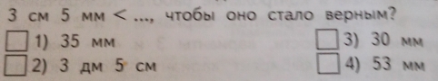 3 сm 5 mm < ..., чтобы оно стало верным?
 1) 35 mm 3) 30 mm
2) 3 дm 5 cm 4) 53 mm