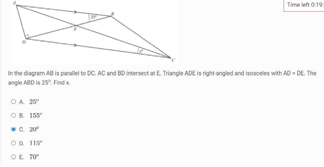 Time left 0:19:
In the diagram AB is parallel to DC. AC and BD intersect at E. Triangle ADE is right-angled and isosceles with AD=DE. The
angle ABD is 25°. Find x.
A. 25^o
B. 155^o
C. 20°
D. 115°
E. 70^o