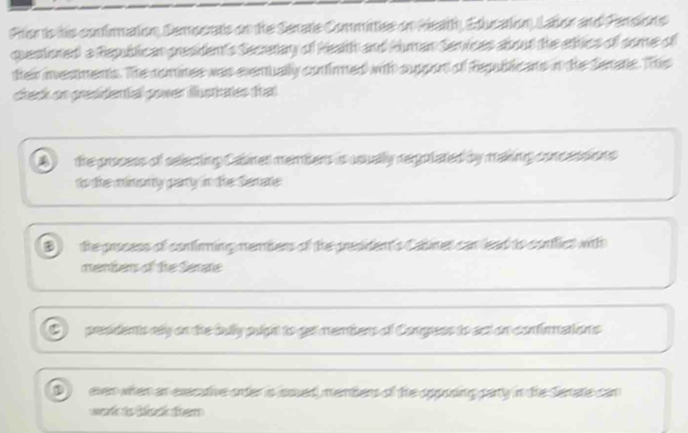 Pror is his contimnation, Sempcrats on the Serate Committee on Realth, Edlucation, Lator and Persions
questioned a Republican president's Secerary of Heath and Human Semices about the erhics of some of
their investments. The comines was evemually conirned with suppon of fepublicans in the Serate. This
check on presidental power illutanes that
1 the process of selecting Calinet members is usually regotated by making concessions
to the mimomy parrly in the Semate
the process of continming memters of the president's Catines can lead to contlics with
menters of the Serate
presdents cly on the bully puight to get membens of Congess to act on confinations
D even when an execuive orter is sed, menters of the opposing pary in the Serate can
work ts ti k tem