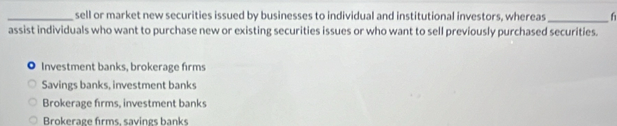 sell or market new securities issued by businesses to individual and institutional investors, whereas _f
assist individuals who want to purchase new or existing securities issues or who want to sell previously purchased securities.
Investment banks, brokerage firms
Savings banks, investment banks
Brokerage firms, investment banks
Brokerage firms, savings banks