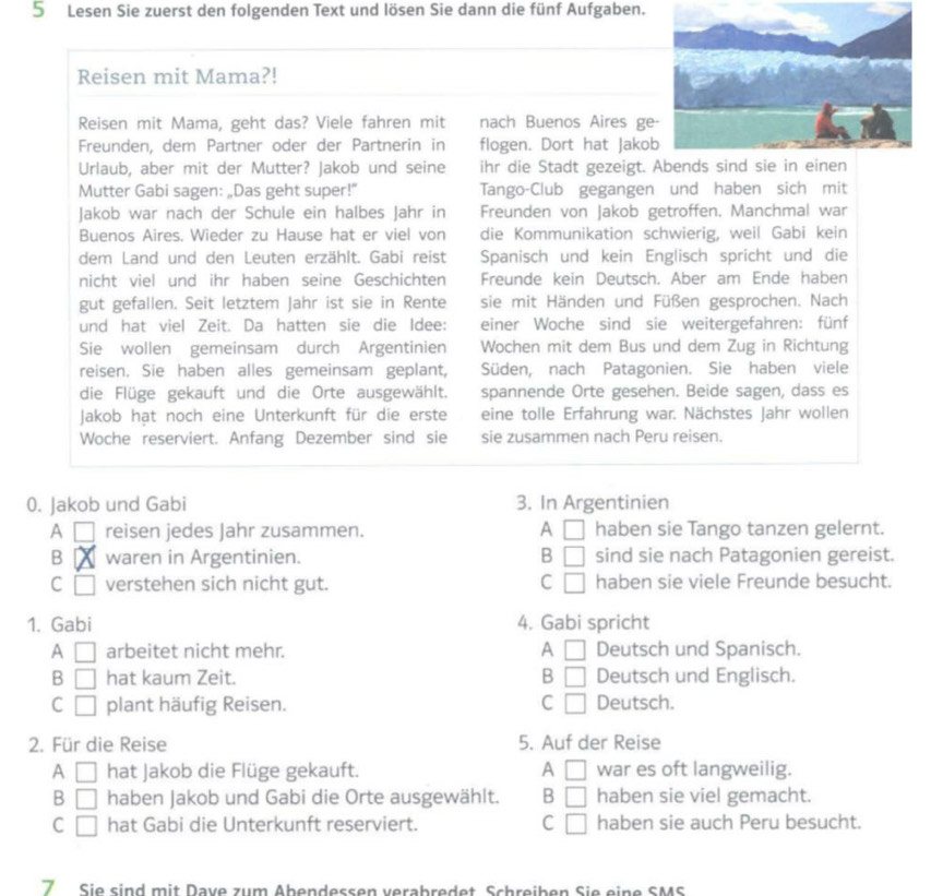 Lesen Sie zuerst den folgenden Text und lösen Sie dann die fünf Aufgaben.
Reisen mit Mama?!
Reisen mit Mama, geht das? Viele fahren mit nach Buenos Aires ge
Freunden, dem Partner oder der Partnerin in flogen. Dort hat Jako
Urlaub, aber mit der Mutter? Jakob und seine ihr die Stadt gezeigt. Abends sind
Mutter Gabi sagen: „Das geht super!” Tango-Club gegangen und haben sich mit
Jakob war nach der Schule ein halbes Jahr in Freunden von Jakob getroffen. Manchmal war
Buenos Aires. Wieder zu Hause hat er viel von die Kommunikation schwierig, weil Gabi kein
dem Land und den Leuten erzählt. Gabi reist Spanisch und kein Englisch spricht und die
nicht viel und ihr haben seine Geschichten Freunde kein Deutsch. Aber am Ende haben
gut gefallen. Seit letztem Jahr ist sie in Rente sie mit Händen und Füßen gesprochen. Nach
und hat viel Zeit. Da hatten sie die Idee: einer Woche sind sie weitergefahren: fünf
Sie wollen gemeinsam durch Argentinien Wochen mit dem Bus und dem Zug in Richtung
reisen. Sie haben alles gemeinsam geplant, Süden, nach Patagonien. Sie haben viele
die Flüge gekauft und die Orte ausgewählt. spannende Orte gesehen. Beide sagen, dass es
Jakob hat noch eine Unterkunft für die erste eine tolle Erfahrung war. Nächstes Jahr wollen
Woche reserviert. Anfang Dezember sind sie sie zusammen nach Peru reisen.
0. Jakob und Gabi 3. In Argentinien
A □ reisen jedes Jahr zusammen. A □ haben sie Tango tanzen gelernt.
B waren in Argentinien. B □ sind sie nach Patagonien gereist.
C □ verstehen sich nicht gut. C □ haben sie viele Freunde besucht.
1. Gabi 4. Gabi spricht
A □ arbeitet nicht mehr. A □ Deutsch und Spanisch.
B □ hat kaum Zeit. B □ Deutsch und Englisch.
C □ plant häufig Reisen. C □ Deutsch.
2. Für die Reise 5. Auf der Reise
A □ hat Jakob die Flüge gekauft. A □ war es oft langweilig.
B □ haben Jakob und Gabi die Orte ausgewählt. B □ haben sie viel gemacht.
C □ hat Gabi die Unterkunft reserviert. C □ haben sie auch Peru besucht.
7 Sie sind mit Dave zum Abendessen verabredet Schreiben Sie eine SMS