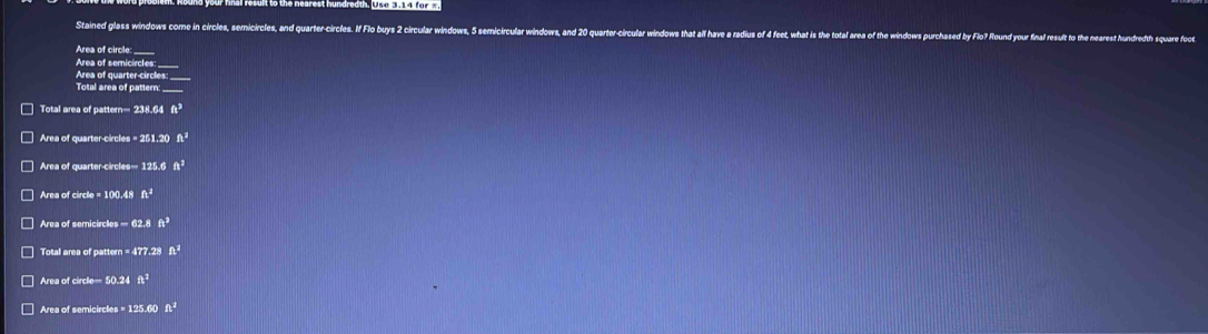 Stained glass windows come in circles, semicircles, and quarter-circles. If Flo buys 2 circular windows, 5 semicircular windows, and 20 quarter-circular windows that all hav 
Area of circle: _____ 
Area of semicircles: ____ 
Area of quarter-circles: _____ 
Total area of pattern: _____ 
Total area of pattern= 238.6 ft^2
Area of quarter-circles = 251.20 ft^2
Area of quarter-circles = 125.6 A^3
Area of circle = 100.48 h^4
Area of semicircles ∞ 62.8 ft^3
Total area of pattern = 477.28 A^2
Area of circle= 50.24 ft^2
□ Area of semicircles = 125.60 ft^2
