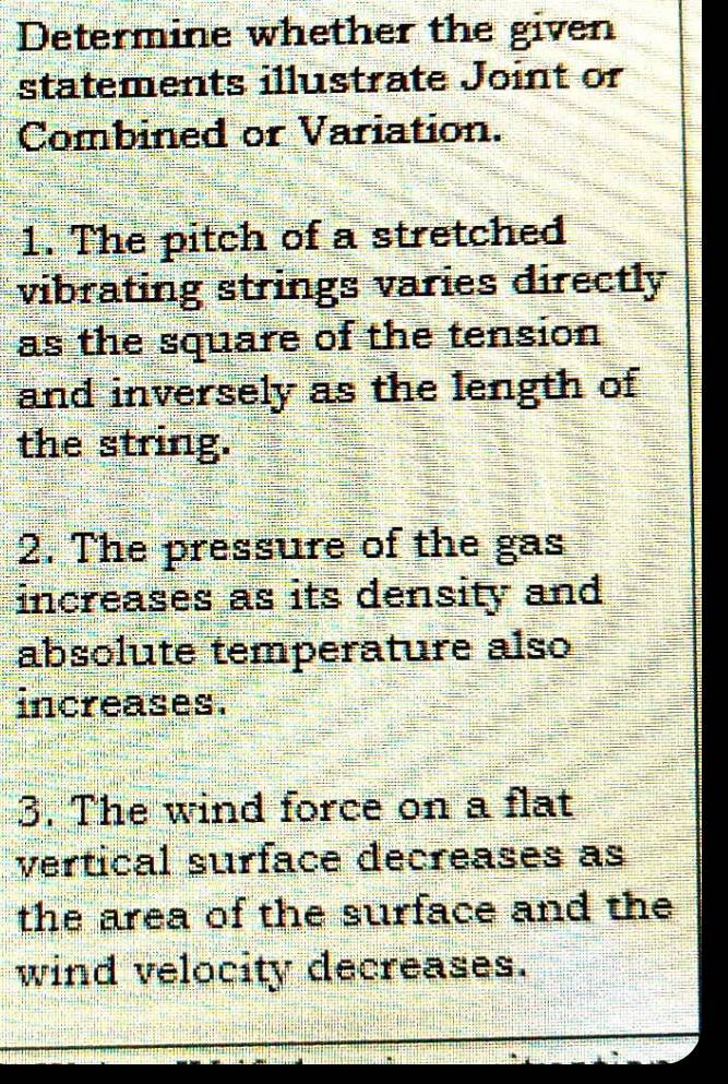 Determine whether the given 
statements illustrate Joint or 
Combined or Variation. 
1. The pitch of a stretched 
vibrating strings varies directly 
as the square of the tension 
and inversely as the length of 
the string. 
2. The pressure of the gas 
increases as its density and 
absolute temperature also 
increases. 
3. The wind force on a flat 
vertical surface decreases as 
the area of the surface and the 
wind velocity decreases.